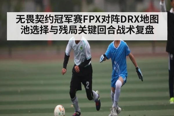 无畏契约冠军赛FPX对阵DRX地图池选择与残局关键回合战术复盘（kaiyun.com）