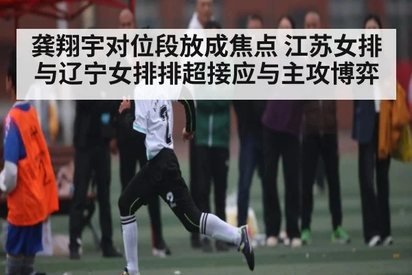 龚翔宇对位段放成焦点 江苏女排与辽宁女排排超接应与主攻博弈